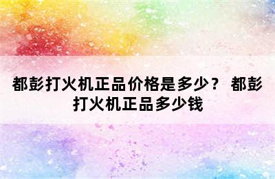 都彭打火机正品价格是多少？ 都彭打火机正品多少钱